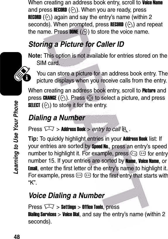  48Learning to Use Your PhoneWhen creating an address book entry, scroll to Voice Name and press RECORD (+). When you are ready, press RECORD (+) again and say the entry’s name (within 2 seconds). When prompted, press RECORD (+) and repeat the name. Press DONE (-) to store the voice name.Storing a Picture for Caller IDNote: This option is not available for entries stored on the SIM card.You can store a picture for an address book entry. The picture displays when you receive calls from the entry.When creating an address book entry, scroll to Picture and press CHANGE (+). Press S to select a picture, and press SELECT (+) to store it for the entry.Dialing a NumberPress M &gt; Address Book &gt; entry to call N.Tip: To quickly highlight entries in your Address Book list: If your entries are sorted by Speed No., press an entry’s speed number to highlight it. For example, press 1 5 for entry number 15. If your entries are sorted by Name, Voice Name, or Email, enter the first letter of the entry’s name to highlight it. For example, press 5 5 for the first entry that starts with “K”.Voice Dialing a NumberPress M &gt; Settings &gt; Office Tools, press Dialing Services &gt; Voice Dial, and say the entry’s name (within 2 seconds).