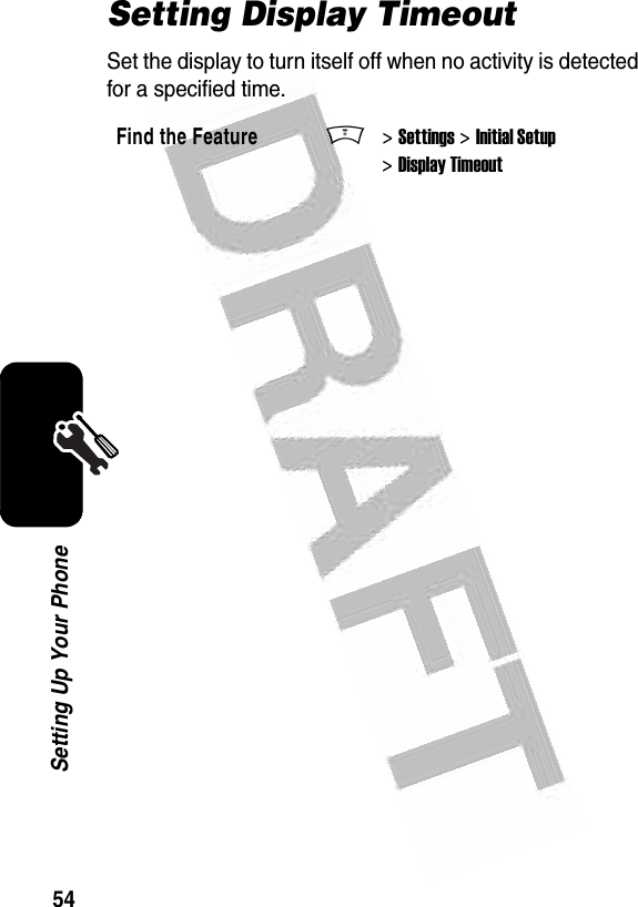 54Setting Up Your PhoneSetting Display TimeoutSet the display to turn itself off when no activity is detected for a specified time.Find the FeatureM&gt; Settings &gt; Initial Setup &gt; Display Timeout