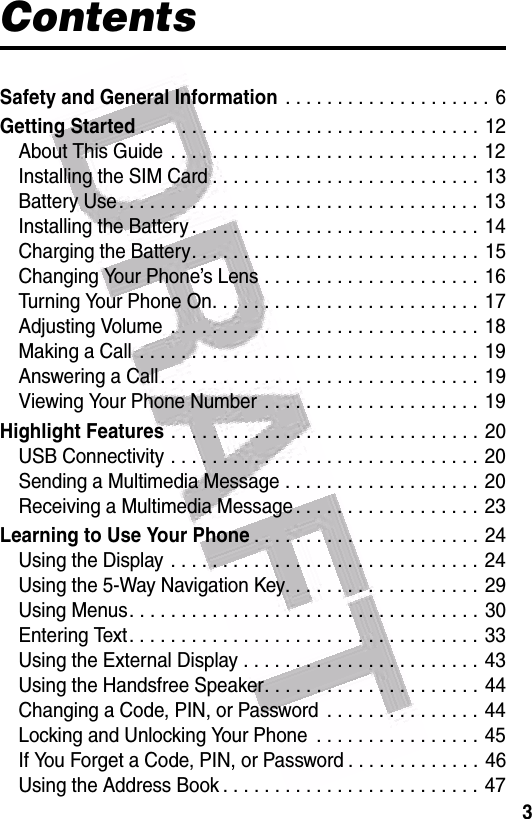  3ContentsSafety and General Information . . . . . . . . . . . . . . . . . . . . 6Getting Started. . . . . . . . . . . . . . . . . . . . . . . . . . . . . . . . . 12About This Guide  . . . . . . . . . . . . . . . . . . . . . . . . . . . . . . 12Installing the SIM Card . . . . . . . . . . . . . . . . . . . . . . . . . . 13Battery Use. . . . . . . . . . . . . . . . . . . . . . . . . . . . . . . . . . . 13Installing the Battery . . . . . . . . . . . . . . . . . . . . . . . . . . . . 14Charging the Battery. . . . . . . . . . . . . . . . . . . . . . . . . . . . 15Changing Your Phone’s Lens . . . . . . . . . . . . . . . . . . . . .  16Turning Your Phone On. . . . . . . . . . . . . . . . . . . . . . . . . . 17Adjusting Volume  . . . . . . . . . . . . . . . . . . . . . . . . . . . . . .  18Making a Call  . . . . . . . . . . . . . . . . . . . . . . . . . . . . . . . . . 19Answering a Call. . . . . . . . . . . . . . . . . . . . . . . . . . . . . . . 19Viewing Your Phone Number  . . . . . . . . . . . . . . . . . . . . .  19Highlight Features . . . . . . . . . . . . . . . . . . . . . . . . . . . . . . 20USB Connectivity . . . . . . . . . . . . . . . . . . . . . . . . . . . . . .  20Sending a Multimedia Message . . . . . . . . . . . . . . . . . . . 20Receiving a Multimedia Message . . . . . . . . . . . . . . . . . . 23Learning to Use Your Phone. . . . . . . . . . . . . . . . . . . . . .  24Using the Display . . . . . . . . . . . . . . . . . . . . . . . . . . . . . .  24Using the 5-Way Navigation Key. . . . . . . . . . . . . . . . . . .  29Using Menus. . . . . . . . . . . . . . . . . . . . . . . . . . . . . . . . . .  30Entering Text. . . . . . . . . . . . . . . . . . . . . . . . . . . . . . . . . . 33Using the External Display . . . . . . . . . . . . . . . . . . . . . . . 43Using the Handsfree Speaker. . . . . . . . . . . . . . . . . . . . . 44Changing a Code, PIN, or Password  . . . . . . . . . . . . . . . 44Locking and Unlocking Your Phone  . . . . . . . . . . . . . . . . 45If You Forget a Code, PIN, or Password . . . . . . . . . . . . . 46Using the Address Book . . . . . . . . . . . . . . . . . . . . . . . . . 47