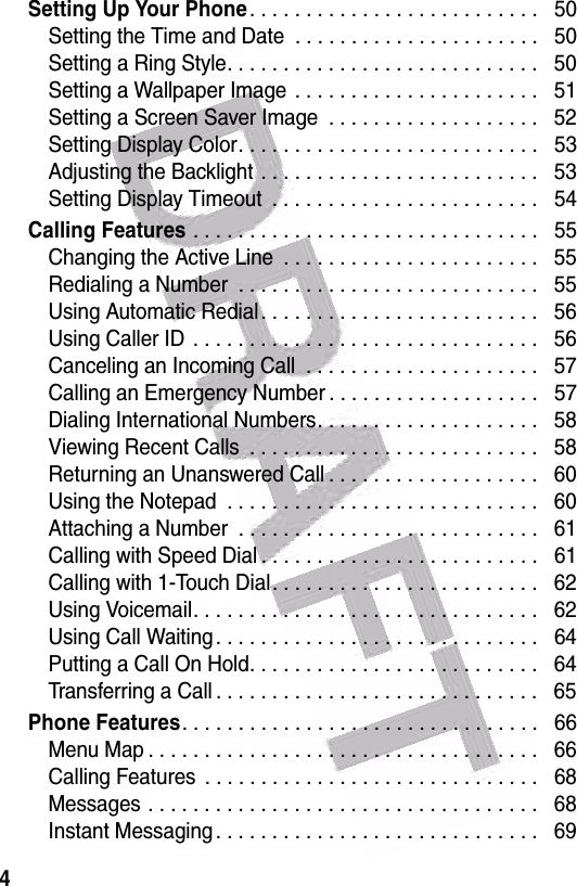  4Setting Up Your Phone. . . . . . . . . . . . . . . . . . . . . . . . . .   50Setting the Time and Date  . . . . . . . . . . . . . . . . . . . . . .   50Setting a Ring Style. . . . . . . . . . . . . . . . . . . . . . . . . . . .   50Setting a Wallpaper Image  . . . . . . . . . . . . . . . . . . . . . .   51Setting a Screen Saver Image  . . . . . . . . . . . . . . . . . . .   52Setting Display Color. . . . . . . . . . . . . . . . . . . . . . . . . . .   53Adjusting the Backlight . . . . . . . . . . . . . . . . . . . . . . . . .   53Setting Display Timeout  . . . . . . . . . . . . . . . . . . . . . . . .   54Calling Features . . . . . . . . . . . . . . . . . . . . . . . . . . . . . . .   55Changing the Active Line  . . . . . . . . . . . . . . . . . . . . . . .   55Redialing a Number  . . . . . . . . . . . . . . . . . . . . . . . . . . .   55Using Automatic Redial . . . . . . . . . . . . . . . . . . . . . . . . .   56Using Caller ID  . . . . . . . . . . . . . . . . . . . . . . . . . . . . . . .   56Canceling an Incoming Call  . . . . . . . . . . . . . . . . . . . . .   57Calling an Emergency Number . . . . . . . . . . . . . . . . . . .   57Dialing International Numbers. . . . . . . . . . . . . . . . . . . .   58Viewing Recent Calls  . . . . . . . . . . . . . . . . . . . . . . . . . .   58Returning an Unanswered Call . . . . . . . . . . . . . . . . . . .   60Using the Notepad  . . . . . . . . . . . . . . . . . . . . . . . . . . . .   60Attaching a Number  . . . . . . . . . . . . . . . . . . . . . . . . . . .   61Calling with Speed Dial . . . . . . . . . . . . . . . . . . . . . . . . .   61Calling with 1-Touch Dial. . . . . . . . . . . . . . . . . . . . . . . .   62Using Voicemail. . . . . . . . . . . . . . . . . . . . . . . . . . . . . . .   62Using Call Waiting . . . . . . . . . . . . . . . . . . . . . . . . . . . . .   64Putting a Call On Hold. . . . . . . . . . . . . . . . . . . . . . . . . .   64Transferring a Call . . . . . . . . . . . . . . . . . . . . . . . . . . . . .   65Phone Features. . . . . . . . . . . . . . . . . . . . . . . . . . . . . . . .   66Menu Map . . . . . . . . . . . . . . . . . . . . . . . . . . . . . . . . . . .   66Calling Features  . . . . . . . . . . . . . . . . . . . . . . . . . . . . . .   68Messages . . . . . . . . . . . . . . . . . . . . . . . . . . . . . . . . . . .   68Instant Messaging . . . . . . . . . . . . . . . . . . . . . . . . . . . . .   69