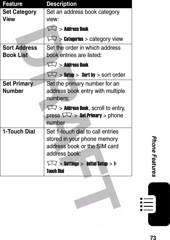  73Phone FeaturesSet Category ViewSet an address book category view:M &gt; Address BookM &gt; Categories &gt; category viewSort Address Book List Set the order in which address book entries are listed:M &gt; Address BookM &gt; Setup &gt;  Sort by &gt; sort orderSet Primary Number Set the primary number for an address book entry with multiple numbers:M &gt; Address Book, scroll to entry, press M &gt;  Set Primary &gt; phone number1-Touch Dial Set 1-touch dial to call entries stored in your phone memory address book or the SIM card address book:M &gt; Settings &gt;  Initial Setup &gt; 1-Touch DialFeature Description