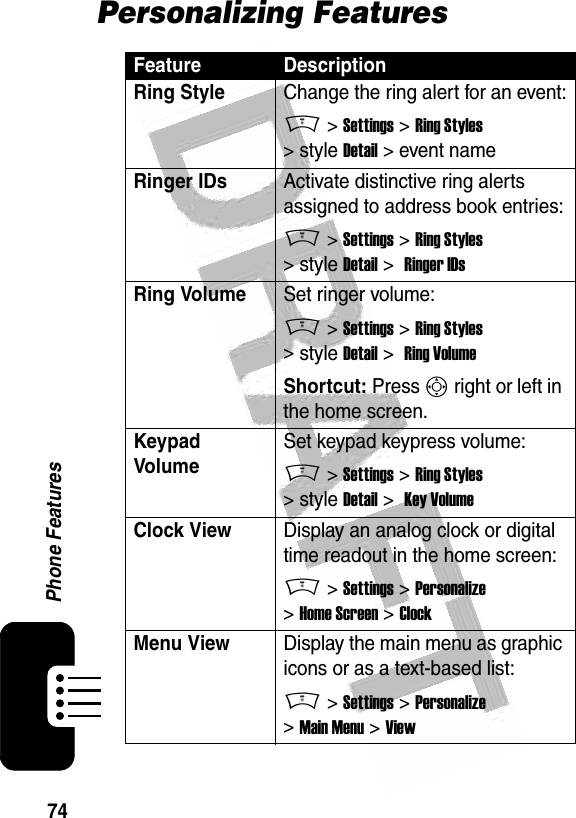  74Phone FeaturesPersonalizing FeaturesFeature DescriptionRing Style Change the ring alert for an event:M &gt; Settings &gt; Ring Styles &gt; style Detail &gt; event nameRinger IDs Activate distinctive ring alerts assigned to address book entries:M &gt; Settings &gt; Ring Styles &gt; style Detail &gt;  Ringer IDsRing VolumeSet ringer volume:M &gt; Settings &gt; Ring Styles &gt; style Detail &gt;  Ring VolumeShortcut: Press S right or left in the home screen.Keypad VolumeSet keypad keypress volume:M &gt; Settings &gt; Ring Styles &gt; style Detail &gt;  Key VolumeClock View Display an analog clock or digital time readout in the home screen:M &gt; Settings &gt; Personalize &gt; Home Screen &gt; ClockMenu ViewDisplay the main menu as graphic icons or as a text-based list:M &gt; Settings &gt; Personalize &gt; Main Menu &gt; View