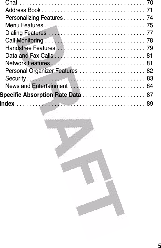  5Chat  . . . . . . . . . . . . . . . . . . . . . . . . . . . . . . . . . . . . . . . . 70Address Book . . . . . . . . . . . . . . . . . . . . . . . . . . . . . . . . . 71Personalizing Features . . . . . . . . . . . . . . . . . . . . . . . . . . 74Menu Features . . . . . . . . . . . . . . . . . . . . . . . . . . . . . . . . 75Dialing Features . . . . . . . . . . . . . . . . . . . . . . . . . . . . . . . 77Call Monitoring . . . . . . . . . . . . . . . . . . . . . . . . . . . . . . . . 78Handsfree Features  . . . . . . . . . . . . . . . . . . . . . . . . . . . . 79Data and Fax Calls . . . . . . . . . . . . . . . . . . . . . . . . . . . . .  81Network Features . . . . . . . . . . . . . . . . . . . . . . . . . . . . . . 81Personal Organizer Features  . . . . . . . . . . . . . . . . . . . . . 82Security. . . . . . . . . . . . . . . . . . . . . . . . . . . . . . . . . . . . . . 83News and Entertainment  . . . . . . . . . . . . . . . . . . . . . . . . 84Specific Absorption Rate Data . . . . . . . . . . . . . . . . . . . . 87Index . . . . . . . . . . . . . . . . . . . . . . . . . . . . . . . . . . . . . . . . . 89