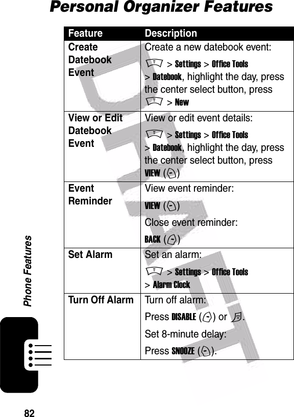  82Phone FeaturesPersonal Organizer FeaturesFeature DescriptionCreate Datebook Event Create a new datebook event:M &gt; Settings &gt; Office Tools &gt; Datebook, highlight the day, press the center select button, press M &gt; NewView or Edit Datebook EventView or edit event details:M &gt; Settings &gt; Office Tools &gt; Datebook, highlight the day, press the center select button, press VIEW (+)Event Reminder View event reminder:VIEW (+)Close event reminder:BACK (-)Set AlarmSet an alarm:M &gt; Settings &gt; Office Tools &gt; Alarm ClockTurn Off Alarm Turn off alarm:Press DISABLE (-) or O.Set 8-minute delay:Press SNOOZE (+).