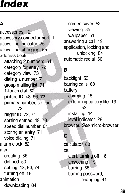  89IndexAaccessories  12accessory connector port  1active line indicator  26active line, changing  55address bookattaching 2 numbers  61category for entry  72category view  73dialing a number  71group mailing list  711-touch dial  62picture ID  48, 56, 72primary number, setting  73ringer ID  72, 74sorting entries  49, 73speed dial number  61storing an entry  71voice dialing  71alarm clock  82alertcreating  86defined  50setting  18, 50, 74turning off  18animationdownloading  84screen saver  52viewing  85wallpaper  51answering a call  19application, locking and unlocking  84automatic redial  56Bbacklight  53barring calls  68batterycharging  15extending battery life  13, 53installing  14level indicator  28browser. See micro-browserCcalculator  83callalert, turning off  18answering  19barring  68barring password, changing  44