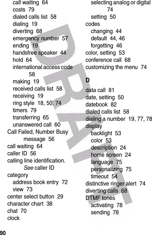  90call waiting  64costs  79dialed calls list  58dialing  19diverting  68emergency number  57ending  19handsfree speaker  44hold  64international access code  58making  19received calls list  58receiving  19ring style  18, 50, 74timers  79transferring  65unanswered call  60Call Failed, Number Busy message  56call waiting  64caller ID  56calling line identification. See caller IDcategoryaddress book entry  72view  73center select button  29character chart  38chat  70clockselecting analog or digital  74setting  50codeschanging  44default  44, 46forgetting  46color, setting  53conference call  68customizing the menu  74Ddata call  81date, setting  50datebook  82dialed calls list  58dialing a number  19, 77, 78displaybacklight  53color  53description  24home screen  24language  75personalizing  75timeout  54distinctive ringer alert  74diverting calls  68DTMF tonesactivating  78sending  78