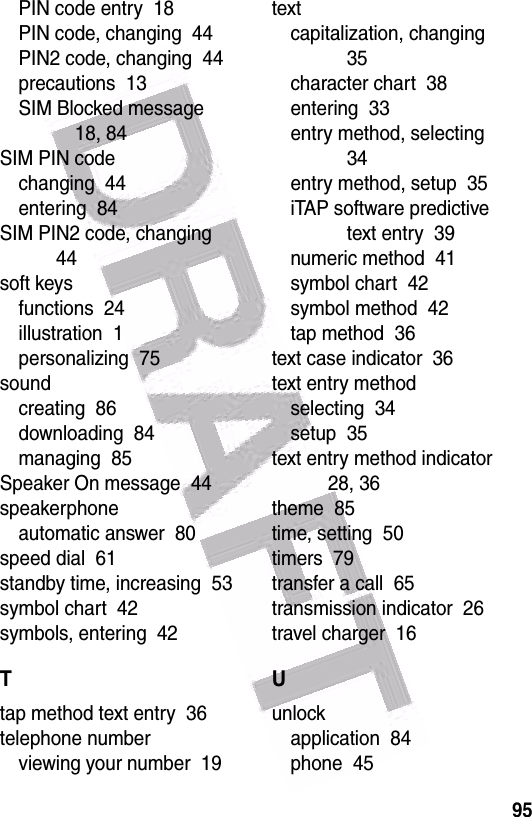  95PIN code entry  18PIN code, changing  44PIN2 code, changing  44precautions  13SIM Blocked message  18, 84SIM PIN codechanging  44entering  84SIM PIN2 code, changing  44soft keysfunctions  24illustration  1personalizing  75soundcreating  86downloading  84managing  85Speaker On message  44speakerphoneautomatic answer  80speed dial  61standby time, increasing  53symbol chart  42symbols, entering  42Ttap method text entry  36telephone numberviewing your number  19textcapitalization, changing  35character chart  38entering  33entry method, selecting  34entry method, setup  35iTAP software predictive text entry  39numeric method  41symbol chart  42symbol method  42tap method  36text case indicator  36text entry methodselecting  34setup  35text entry method indicator  28, 36theme  85time, setting  50timers  79transfer a call  65transmission indicator  26travel charger  16Uunlockapplication  84phone  45