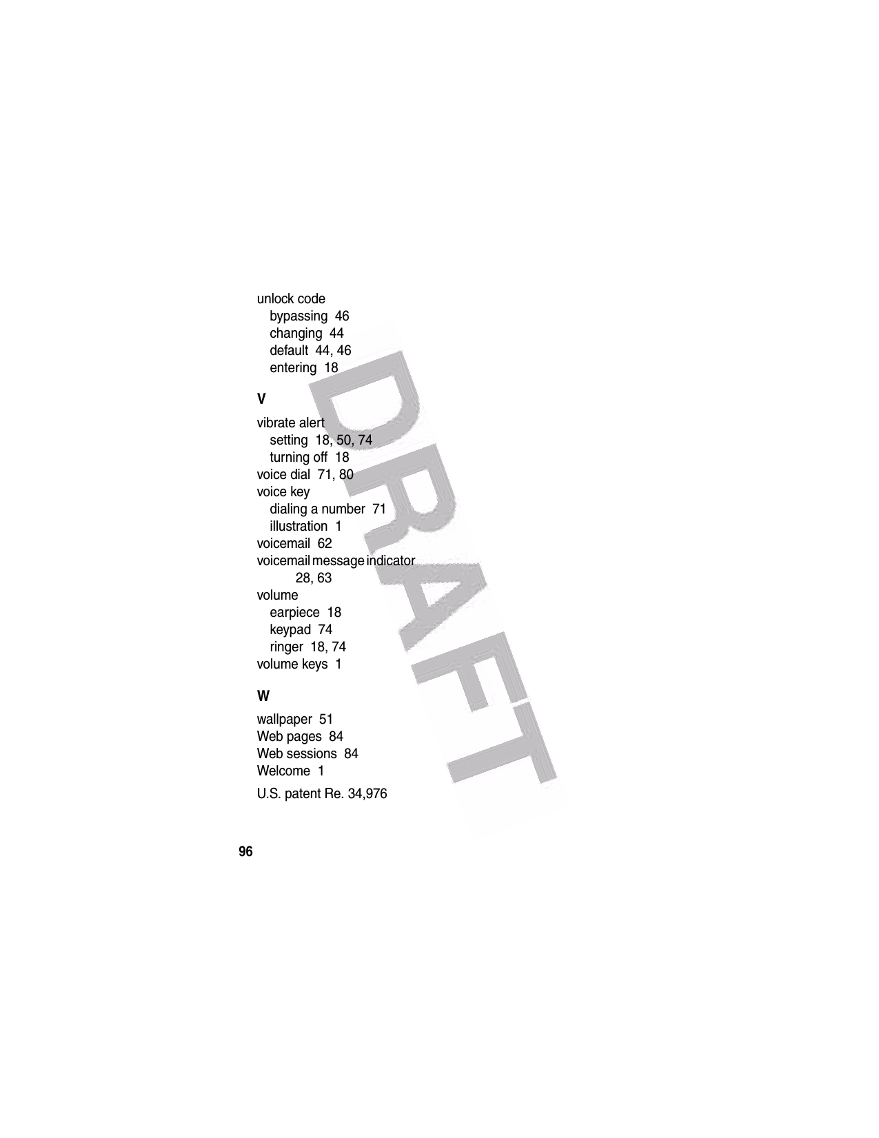  96unlock codebypassing  46changing  44default  44, 46entering  18Vvibrate alertsetting  18, 50, 74turning off  18voice dial  71, 80voice keydialing a number  71illustration  1voicemail  62voicemail message indicator  28, 63volumeearpiece  18keypad  74ringer  18, 74volume keys  1Wwallpaper  51Web pages  84Web sessions  84Welcome  1U.S. patent Re. 34,976