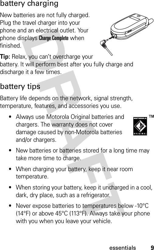 9essentialsbattery chargingNew batteries are not fully charged. Plug the travel charger into your phone and an electrical outlet. Your phone displays Charge Complete when finished.Tip: Relax, you can’t overcharge your battery. It will perform best after you fully charge and discharge it a few times.battery tipsBattery life depends on the network, signal strength, temperature, features, and accessories you use.•Always use Motorola Original batteries and chargers. The warranty does not cover damage caused by non-Motorola batteries and/or chargers.•New batteries or batteries stored for a long time may take more time to charge.•When charging your battery, keep it near room temperature.•When storing your battery, keep it uncharged in a cool, dark, dry place, such as a refrigerator.•Never expose batteries to temperatures below -10°C (14°F) or above 45°C (113°F). Always take your phone with you when you leave your vehicle.