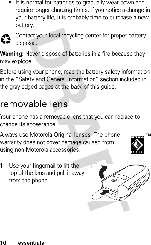 10essentials•It is normal for batteries to gradually wear down and require longer charging times. If you notice a change in your battery life, it is probably time to purchase a new battery.Contact your local recycling center for proper battery disposal.Warning: Never dispose of batteries in a fire because they may explode.Before using your phone, read the battery safety information in the “Safety and General Information” section included in the gray-edged pages at the back of this guide. removable lensYour phone has a removable lens that you can replace to change its appearance.Always use Motorola Original lenses. The phone warranty does not cover damage caused from using non-Motorola accessories. 1Use your fingernail to lift the top of the lens and pull it away from the phone.032375o