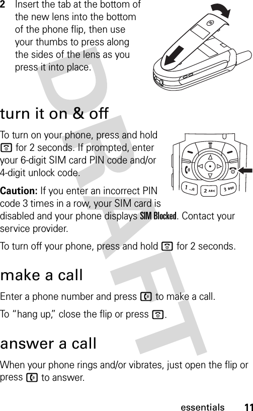 11essentials2Insert the tab at the bottom of the new lens into the bottom of the phone flip, then use your thumbs to press along the sides of the lens as you press it into place.turn it on &amp; offTo turn on your phone, press and hold o for 2 seconds. If prompted, enter your 6-digit SIM card PIN code and/or 4-digit unlock code.Caution: If you enter an incorrect PIN code 3 times in a row, your SIM card is disabled and your phone displays SIM Blocked. Contact your service provider.To turn off your phone, press and hold o for 2 seconds.make a callEnter a phone number and press n to make a call.To “hang up,” close the flip or press o.answer a callWhen your phone rings and/or vibrates, just open the flip or press n to answer.040264a