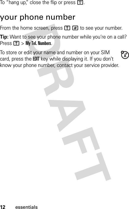 12essentialsTo “hang up,” close the flip or press o.your phone numberFrom the home screen, press M# to see your number.Tip: Want to see your phone number while you’re on a call? Press M&gt;My Tel. Numbers.To store or edit your name and number on your SIM card, press the EDIT key while displaying it. If you don’t know your phone number, contact your service provider.