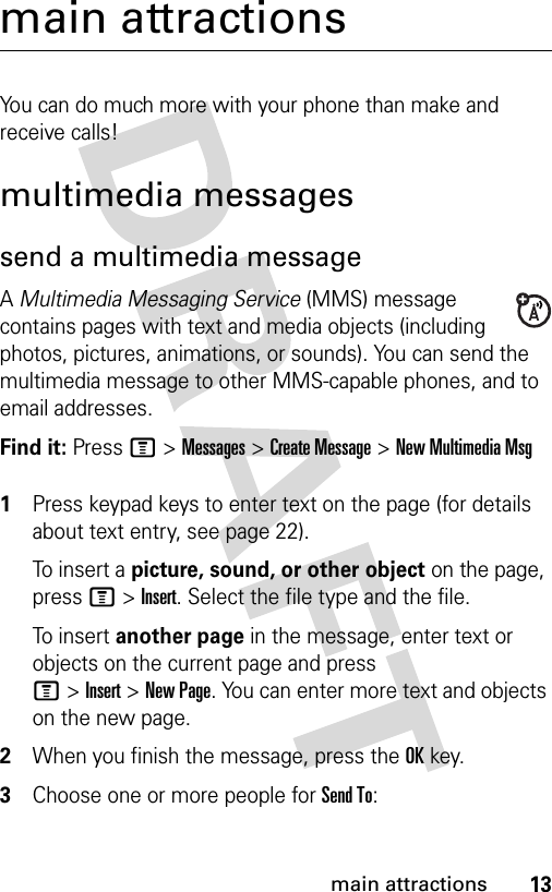 13main attractionsmain attractionsYou can do much more with your phone than make and receive calls!multimedia messagessend a multimedia messageA Multimedia Messaging Service (MMS) message contains pages with text and media objects (including photos, pictures, animations, or sounds). You can send the multimedia message to other MMS-capable phones, and to email addresses.Find it: Press M &gt;Messages &gt;Create Message &gt;New Multimedia Msg 1Press keypad keys to enter text on the page (for details about text entry, see page 22).To i ns er t  a picture, sound, or other object on the page, press M&gt;Insert. Select the file type and the file.To i ns er t  another page in the message, enter text or objects on the current page and press M&gt;Insert&gt;New Page. You can enter more text and objects on the new page.2When you finish the message, press the OKkey.3Choose one or more people for Send To: