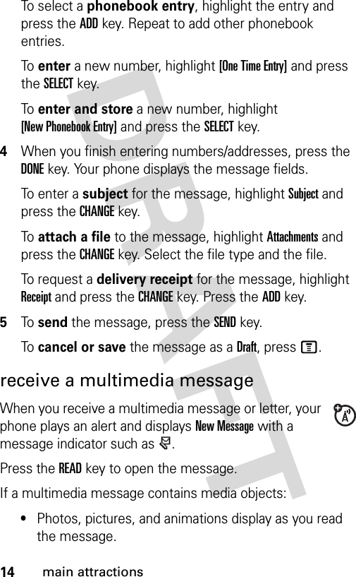 14main attractionsTo select a phonebook entry, highlight the entry and press the ADDkey. Repeat to add other phonebook entries.To  enter a new number, highlight [One Time Entry] and press the SELECTkey.To  enter and store a new number, highlight [New Phonebook Entry] and press the SELECTkey.4When you finish entering numbers/addresses, press the DONEkey. Your phone displays the message fields.To enter a subject for the message, highlight Subject and press the CHANGEkey.To  attach a file to the message, highlight Attachments and press the CHANGEkey. Select the file type and the file.To request a delivery receipt for the message, highlight Receipt and press the CHANGEkey. Press the ADDkey.5To  send the message, press the SENDkey.To  cancel or save the message as a Draft, press M.receive a multimedia messageWhen you receive a multimedia message or letter, your phone plays an alert and displays New Message with a message indicator such as r.Press the READkey to open the message.If a multimedia message contains media objects:•Photos, pictures, and animations display as you read the message.