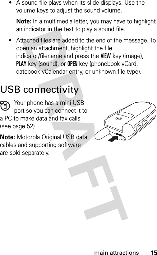 15main attractions•A sound file plays when its slide displays. Use the volume keys to adjust the sound volume.Note: In a multimedia letter, you may have to highlight an indicator in the text to play a sound file.•Attached files are added to the end of the message. To open an attachment, highlight the file indicator/filename and press the VIEWkey (image), PLAYkey (sound), or OPENkey (phonebook vCard, datebook vCalendar entry, or unknown file type). USB connectivityYour phone has a mini-USB port so you can connect it to a PC to make data and fax calls (see page 52).Note: Motorola Original USB data cables and supporting software are sold separately.