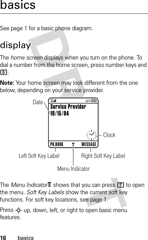 16basicsbasicsSee page 1 for a basic phone diagram.displayThe home screen displays when you turn on the phone. To dial a number from the home screen, press number keys and n.Note: Your home screen may look different from the one below, depending on your service provider.The Menu IndicatorÀ shows that you can press M to open the menu. Soft Key Labels show the current soft key functions. For soft key locations, see page 1.Press S up, down, left, or right to open basic menu features.040078oPH.BOOK MESSAGERight Soft Key LabelLeft Soft Key LabelMenu IndicatorClockDateService Provider10/15/04