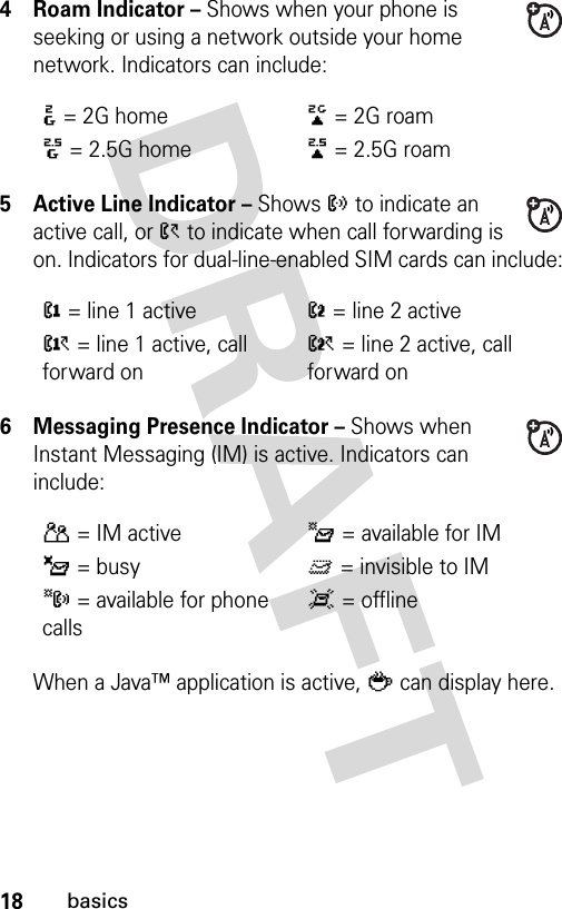 18basics4 Roam Indicator – Shows when your phone is seeking or using a network outside your home network. Indicators can include:5 Active Line Indicator – Shows ? to indicate an active call, or &gt; to indicate when call forwarding is on. Indicators for dual-line-enabled SIM cards can include:6 Messaging Presence Indicator – Shows when Instant Messaging (IM) is active. Indicators can include:When a Java™ application is active, ` can display here.:= 2G home;= 2G roam8= 2.5G home9= 2.5G roam@= line 1 activeB= line 2 activeA= line 1 active, call forward onC= line 2 active, call forward onP= IM activeI= available for IM_= busyQ= invisible to IMJ= available for phone callsX= offline