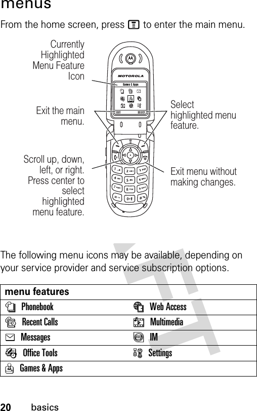 20basicsmenusFrom the home screen, press M to enter the main menu.The following menu icons may be available, depending on your service provider and service subscription options.menu featuresnPhonebook áWeb Access sRecent Calls hMultimediaeMessages ãIMÉOffice Tools  wSettingsQGames &amp; Apps 040266aEXIT SELECT Games &amp; AppsScroll up, down, left, or right. Press center to select highlighted  menu feature.Exit the main menu.Currently Highlighted Menu Feature IconSelect highlighted menu feature.Exit menu without making changes.