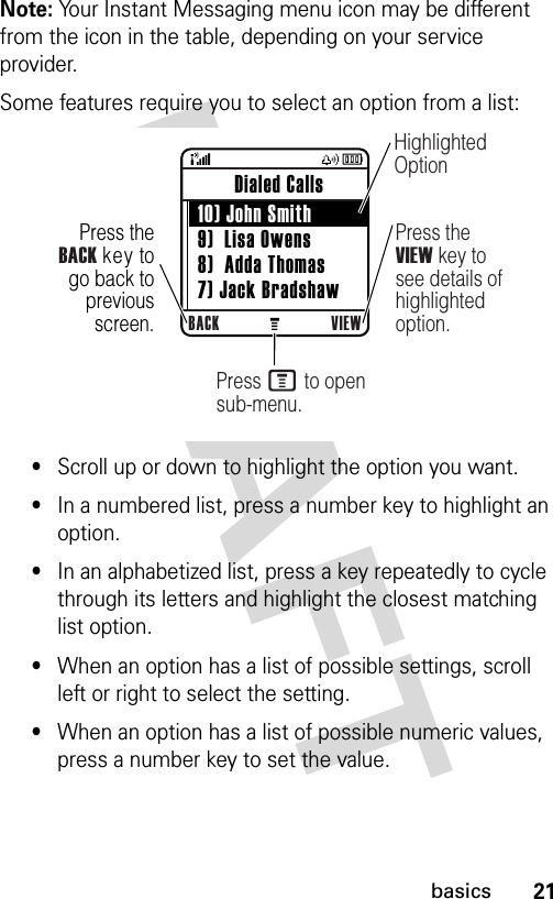 21basicsNote: Your Instant Messaging menu icon may be different from the icon in the table, depending on your service provider.Some features require you to select an option from a list:•Scroll up or down to highlight the option you want.•In a numbered list, press a number key to highlight an option.•In an alphabetized list, press a key repeatedly to cycle through its letters and highlight the closest matching list option.•When an option has a list of possible settings, scroll left or right to select the setting.•When an option has a list of possible numeric values, press a number key to set the value. Press theBACK key to go back to previous screen.BACK VIEW Dialed Calls  10) John Smith 9)  Lisa Owens 8)  Adda Thomas 7) Jack BradshawHighlighted OptionPress the VIEW key to see details of highlighted option.Press M to open sub-menu.040256a