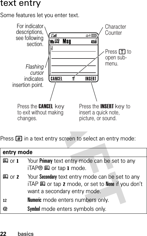 22basicstext entrySome features let you enter text.Press # in a text entry screen to select an entry mode:entry modej or gYo u r  Primary text entry mode can be set to any iTAP® j or tap g mode.p or mYo u r  Secondary text entry mode can be set to any iTAP p or tap m mode, or set to None if you don’t want a secondary entry mode.èNumeric mode enters numbers only.[Symbol mode enters symbols only.CANCEL INSERTìk   Msg                 450For indicator descriptions, see following section.Flashing cursor indicates insertion point.Press the INSERT key to insert a quick note, picture, or sound.Press M to open sub-menu.Press the CANCEL key to exit without making changes.Character Counter