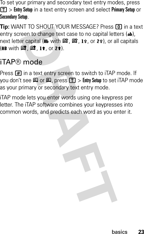 23basicsTo set your primary and secondary text entry modes, press M&gt;Entry Setup in a text entry screen and select Primary Setup or Secondary Setup.Tip: WANT TO SHOUT YOUR MESSAGE? Press 0 in a text entry screen to change text case to no capital letters (í), next letter capital (ì with k, n, h, or q), or all capitals (L with i, o, f, or l).iTAP® modePress # in a text entry screen to switch to iTAP mode. If you don’t see j or p, press M&gt;Entry Setup to set iTAP mode as your primary or secondary text entry mode.iTAP mode lets you enter words using one keypress per letter. The iTAP software combines your keypresses into common words, and predicts each word as you enter it.