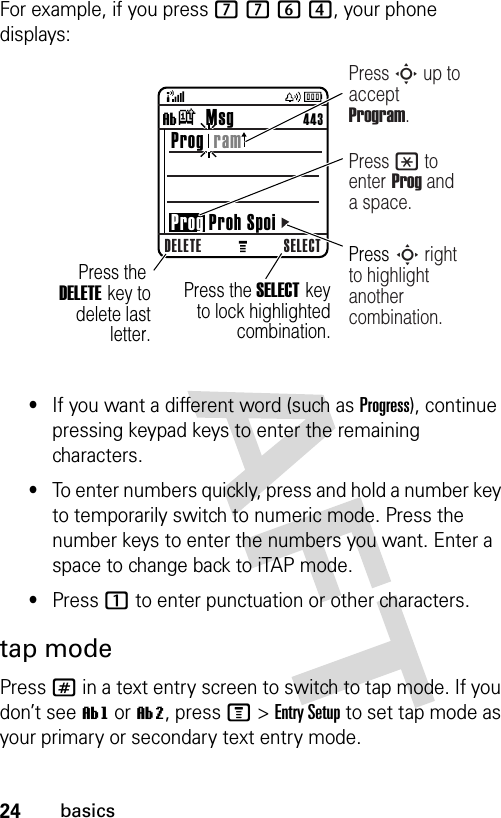 24basicsFor example, if you press 7764, your phone displays:•If you want a different word (such as Progress), continue pressing keypad keys to enter the remaining characters.•To enter numbers quickly, press and hold a number key to temporarily switch to numeric mode. Press the number keys to enter the numbers you want. Enter a space to change back to iTAP mode.•Press 1 to enter punctuation or other characters.tap modePress # in a text entry screen to switch to tap mode. If you don’t see ìg or ìm, press M&gt;Entry Setup to set tap mode as your primary or secondary text entry mode.040261bDELETE SELECTìk   Msg                 443 Prog  ram Prog Proh SpoiPress the DELETE key to delete last letter.Press S up to accept Program.Press the SELECT key to lock highlighted  combination.Press * to enter Prog and a space.Press S right to highlight another combination.