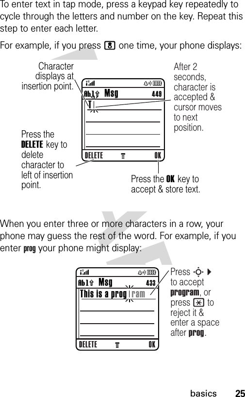 25basicsTo enter text in tap mode, press a keypad key repeatedly to cycle through the letters and number on the key. Repeat this step to enter each letter.For example, if you press 8 one time, your phone displays:When you enter three or more characters in a row, your phone may guess the rest of the word. For example, if you enter prog your phone might display:  040259bCharacter displays at insertion point.DELETE OKìh   Msg                 449 T After 2 seconds, character is accepted &amp; cursor moves to next position.Press the DELETE key to delete character to left of insertion point. Press the OK key to accept &amp; store text. 040260bDELETE OKìh   Msg                 433This is a prog  ramPress S c to accept program, or press * to reject it &amp; enter a space after prog.