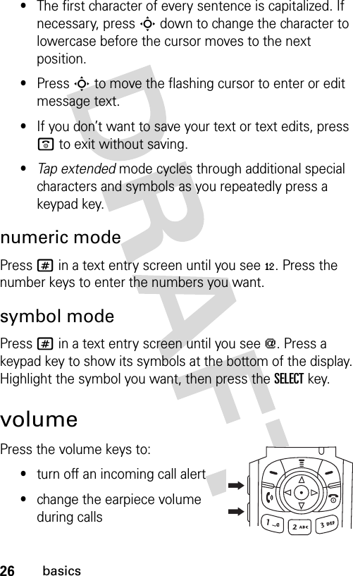 26basics•The first character of every sentence is capitalized. If necessary, press S down to change the character to lowercase before the cursor moves to the next position.•Press S to move the flashing cursor to enter or edit message text.•If you don’t want to save your text or text edits, press o to exit without saving.•Tap extended mode cycles through additional special characters and symbols as you repeatedly press a keypad key.numeric modePress # in a text entry screen until you see è. Press the number keys to enter the numbers you want.symbol modePress # in a text entry screen until you see [. Press a keypad key to show its symbols at the bottom of the display. Highlight the symbol you want, then press the SELECTkey.volumePress the volume keys to:•turn off an incoming call alert•change the earpiece volume during calls