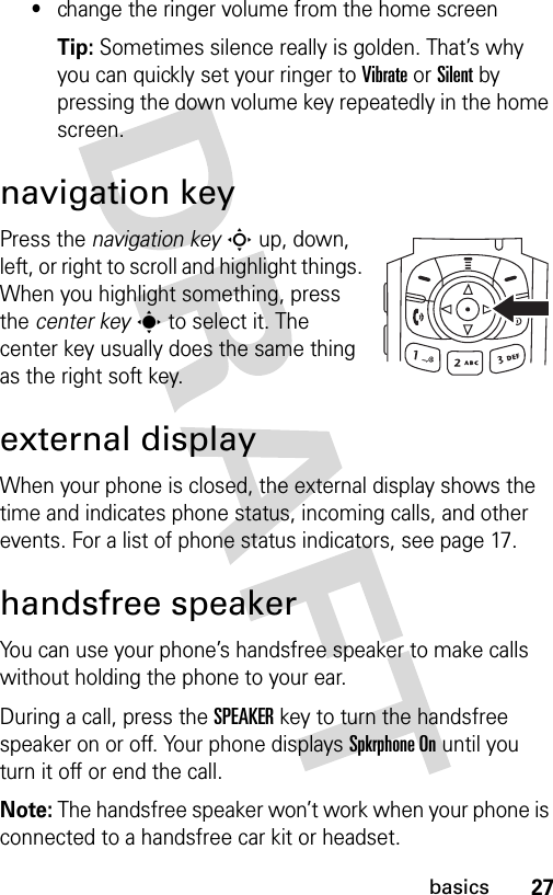 27basics•change the ringer volume from the home screen Tip: Sometimes silence really is golden. That’s why you can quickly set your ringer to Vibrate or Silent by pressing the down volume key repeatedly in the home screen.navigation keyPress the navigation keyS up, down, left, or right to scroll and highlight things. When you highlight something, press the center keys to select it. The center key usually does the same thing as the right soft key.external displayWhen your phone is closed, the external display shows the time and indicates phone status, incoming calls, and other events. For a list of phone status indicators, see page 17.handsfree speakerYou can use your phone’s handsfree speaker to make calls without holding the phone to your ear.During a call, press the SPEAKERkey to turn the handsfree speaker on or off. Your phone displays Spkrphone On until you turn it off or end the call.Note: The handsfree speaker won’t work when your phone is connected to a handsfree car kit or headset.040265a