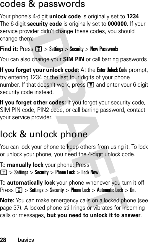 28basicscodes &amp; passwordsYour phone’s 4-digit unlock code is originally set to 1234. The 6-digit security code is originally set to 000000. If your service provider didn’t change these codes, you should change them:Find it: Press M &gt;Settings &gt;Security &gt;New PasswordsYou can also change your SIM PIN or call barring passwords.If you forget your unlock code:At the Enter Unlock Code prompt, try entering 1234 or the last four digits of your phone number. If that doesn’t work, press M and enter your 6-digit security code instead.If you forget other codes: If you forget your security code, SIM PIN code, PIN2 code, or call barring password, contact your service provider.lock &amp; unlock phoneYou can lock your phone to keep others from using it. To lock or unlock your phone, you need the 4-digit unlock code.To  manually lock your phone: Press M&gt;Settings&gt;Security&gt;Phone Lock&gt;Lock Now.To  automatically lock your phone whenever you turn it off: Press M &gt;Settings &gt;Security &gt;Phone Lock &gt;Automatic Lock &gt;On.Note: You can make emergency calls on a locked phone (see page 37). A locked phone still rings or vibrates for incoming calls or messages, but you need to unlock it to answer.