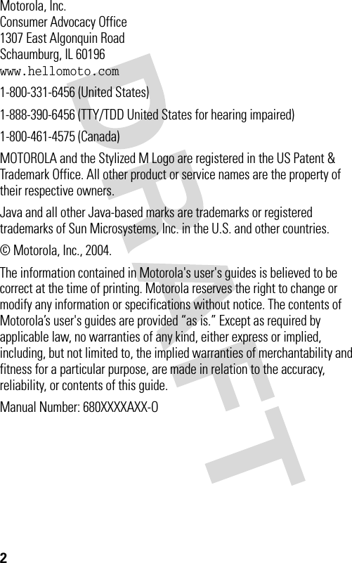 2 Motorola, Inc.Consumer Advocacy Office1307 East Algonquin RoadSchaumburg, IL 60196www.hellomoto.com1-800-331-6456 (United States)1-888-390-6456 (TTY/TDD United States for hearing impaired)1-800-461-4575 (Canada)MOTOROLA and the Stylized M Logo are registered in the US Patent &amp; Trademark Office. All other product or service names are the property of their respective owners.Java and all other Java-based marks are trademarks or registered trademarks of Sun Microsystems, Inc. in the U.S. and other countries.© Motorola, Inc., 2004.The information contained in Motorola&apos;s user&apos;s guides is believed to be correct at the time of printing. Motorola reserves the right to change or modify any information or specifications without notice. The contents of Motorola’s user&apos;s guides are provided “as is.” Except as required by applicable law, no warranties of any kind, either express or implied, including, but not limited to, the implied warranties of merchantability and fitness for a particular purpose, are made in relation to the accuracy, reliability, or contents of this guide.Manual Number: 680XXXXAXX-O