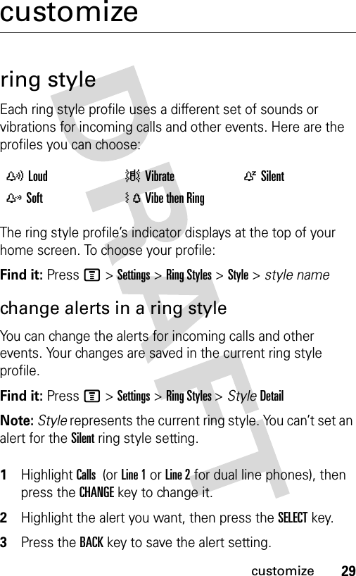 29customizecustomizering styleEach ring style profile uses a different set of sounds or vibrations for incoming calls and other events. Here are the profiles you can choose:The ring style profile’s indicator displays at the top of your home screen. To choose your profile:Find it: Press M &gt;Settings &gt;Ring Styles &gt;Style &gt; style namechange alerts in a ring styleYou can change the alerts for incoming calls and other events. Your changes are saved in the current ring style profile.Find it: Press M &gt;Settings &gt;Ring Styles &gt;StyleDetailNote: Style represents the current ring style. You can’t set an alert for the Silent ring style setting. 1Highlight Calls  (or Line 1 or Line 2 for dual line phones), then press the CHANGEkey to change it.2Highlight the alert you want, then press the SELECTkey.3Press the BACKkey to save the alert setting.yLoud |Vibrate  ÒSilentzSoft  ÓVibe then Ring 