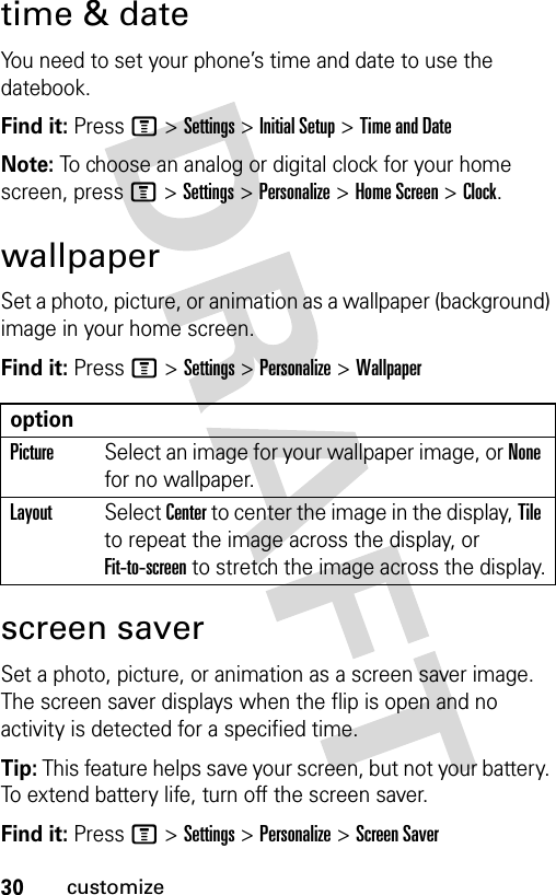 30customizetime &amp; dateYou need to set your phone’s time and date to use the datebook.Find it: Press M &gt;Settings &gt;Initial Setup &gt;Time and DateNote: To choose an analog or digital clock for your home screen, press M &gt;Settings &gt;Personalize &gt;Home Screen &gt;Clock.wallpaperSet a photo, picture, or animation as a wallpaper (background) image in your home screen.Find it: Press M &gt;Settings &gt;Personalize &gt;Wallpaperscreen saverSet a photo, picture, or animation as a screen saver image. The screen saver displays when the flip is open and no activity is detected for a specified time.Tip: This feature helps save your screen, but not your battery. To extend battery life, turn off the screen saver.Find it: Press M &gt;Settings &gt;Personalize &gt;Screen SaveroptionPictureSelect an image for your wallpaper image, or None for no wallpaper.LayoutSelect Center to center the image in the display, Tile to repeat the image across the display, or Fit-to-screen to stretch the image across the display.