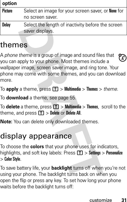 31customizethemesA phone theme is a group of image and sound files that you can apply to your phone. Most themes include a wallpaper image, screen saver image, and ring tone. Your phone may come with some themes, and you can download more.To apply a theme, press M &gt;Multimedia &gt;Themes &gt; theme.To download a theme, see page 55.To delete a theme, press M &gt;Multimedia &gt;Themes,  scroll to the theme, and pressM&gt;DeleteorDelete All.Note: You can delete only downloaded themes.display appearanceTo choose the colors that your phone uses for indicators, highlights, and soft key labels: Press M &gt;Settings &gt;Personalize &gt;Color Style.To save battery life, your backlight turns off when you’re not using your phone. The backlight turns back on when you open the flip or press any key. To set how long your phone waits before the backlight turns off:optionPictureSelect an image for your screen saver, or None for no screen saver.DelaySelect the length of inactivity before the screen saver displays.