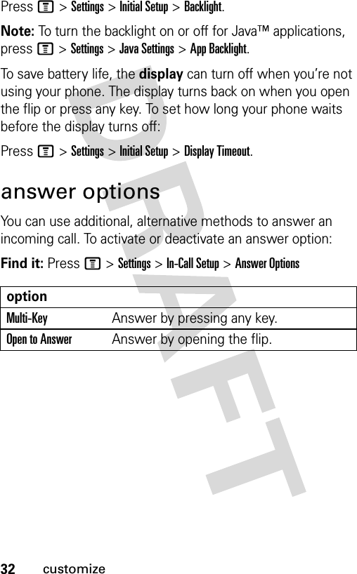 32customizePress M &gt;Settings &gt;Initial Setup &gt;Backlight.Note: To turn the backlight on or off for Java™ applications, press M&gt;Settings &gt;Java Settings &gt;App Backlight.To save battery life, the display can turn off when you’re not using your phone. The display turns back on when you open the flip or press any key. To set how long your phone waits before the display turns off:Press M &gt;Settings &gt;Initial Setup &gt;Display Timeout.answer optionsYou can use additional, alternative methods to answer an incoming call. To activate or deactivate an answer option:Find it: Press M &gt;Settings &gt;In-Call Setup &gt;Answer OptionsoptionMulti-Key Answer by pressing any key.Open to AnswerAnswer by opening the flip.