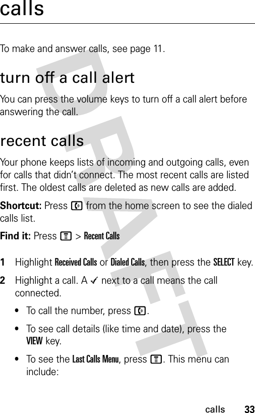 33callscallsTo make and answer calls, see page 11.turn off a call alertYou can press the volume keys to turn off a call alert before answering the call.recent callsYour phone keeps lists of incoming and outgoing calls, even for calls that didn’t connect. The most recent calls are listed first. The oldest calls are deleted as new calls are added.Shortcut: Press n from the home screen to see the dialed calls list.Find it: Press M &gt;Recent Calls 1Highlight Received Calls or Dialed Calls, then press the SELECT key.2Highlight a call. A Á next to a call means the call connected.•To call the number, press n.•To see call details (like time and date), press the VIEWkey.•To see the Last Calls Menu, press M. This menu can include: