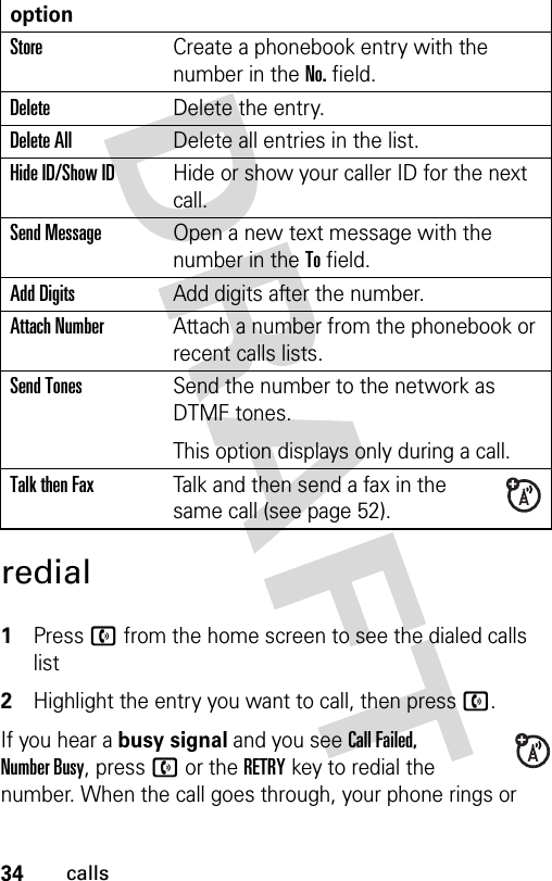 34callsredial 1Press n from the home screen to see the dialed calls list2Highlight the entry you want to call, then press n.If you hear a busy signal and you see Call Failed, Number Busy, press n or the RETRY key to redial the number. When the call goes through, your phone rings or optionStoreCreate a phonebook entry with the number in the No. field.DeleteDelete the entry.Delete AllDelete all entries in the list.Hide ID/Show IDHide or show your caller ID for the next call.Send MessageOpen a new text message with the number in the To field.Add DigitsAdd digits after the number.Attach NumberAttach a number from the phonebook or recent calls lists.Send TonesSend the number to the network as DTMF tones.This option displays only during a call.Talk then FaxTalk and then send a fax in the same call (see page 52). 