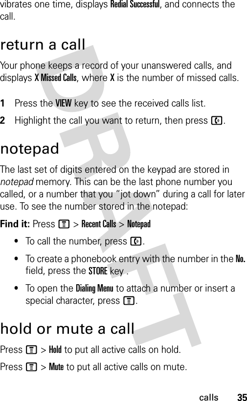 35callsvibrates one time, displays Redial Successful, and connects the call.return a callYour phone keeps a record of your unanswered calls, and displays X Missed Calls, where X is the number of missed calls. 1Press the VIEW key to see the received calls list.2Highlight the call you want to return, then press n.notepadThe last set of digits entered on the keypad are stored in notepad memory. This can be the last phone number you called, or a number that you “jot down” during a call for later use. To see the number stored in the notepad:Find it: Press M &gt;Recent Calls &gt;Notepad•To call the number, press n.•To create a phonebook entry with the number in the No. field, press the STORE key .•To open the Dialing Menu to attach a number or insert a special character, press M.hold or mute a callPress M&gt;Hold to put all active calls on hold.Press M&gt;Mute to put all active calls on mute.