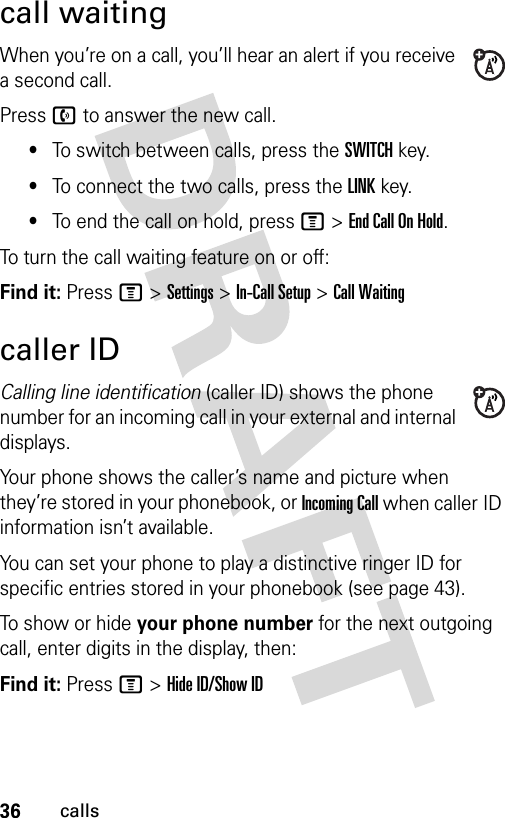 36callscall waitingWhen you’re on a call, you’ll hear an alert if you receive a second call.Press n to answer the new call.•To switch between calls, press the SWITCH key.•To connect the two calls, press the LINK key.•To end the call on hold, press M &gt;End Call On Hold.To turn the call waiting feature on or off:Find it: Press M &gt;Settings &gt;In-Call Setup &gt;Call Waitingcaller IDCalling line identification (caller ID) shows the phone number for an incoming call in your external and internal displays.Your phone shows the caller’s name and picture when they’re stored in your phonebook, or Incoming Call when caller ID information isn’t available.You can set your phone to play a distinctive ringer ID for specific entries stored in your phonebook (see page 43).To show or hide your phone number for the next outgoing call, enter digits in the display, then:Find it: Press M &gt;Hide ID/Show ID