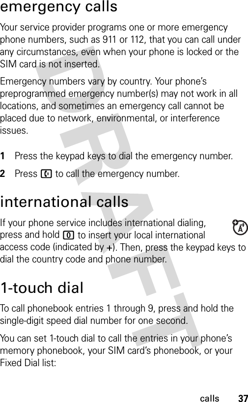 37callsemergency callsYour service provider programs one or more emergency phone numbers, such as 911 or 112, that you can call under any circumstances, even when your phone is locked or the SIM card is not inserted.Emergency numbers vary by country. Your phone’s preprogrammed emergency number(s) may not work in all locations, and sometimes an emergency call cannot be placed due to network, environmental, or interference issues. 1Press the keypad keys to dial the emergency number.2Press n to call the emergency number.international callsIf your phone service includes international dialing, press and hold 0 to insert your local international access code (indicated by +). Then, press the keypad keys to dial the country code and phone number.1-touch dialTo call phonebook entries 1 through 9, press and hold the single-digit speed dial number for one second.You can set 1-touch dial to call the entries in your phone’s memory phonebook, your SIM card’s phonebook, or your Fixed Dial list: