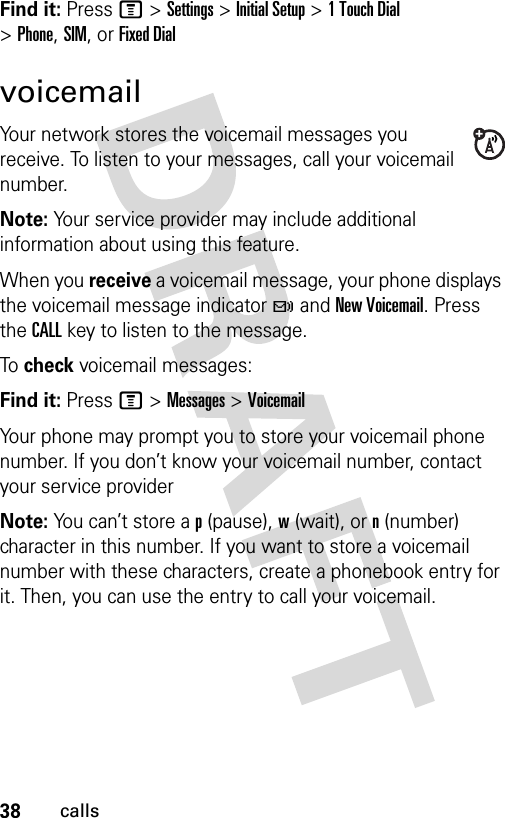 38callsFind it: Press M &gt;Settings &gt;Initial Setup &gt;1TouchDial &gt;Phone,SIM,or Fixed DialvoicemailYour network stores the voicemail messages you receive. To listen to your messages, call your voicemail number.Note: Your service provider may include additional information about using this feature.When you receive a voicemail message, your phone displays the voicemail message indicator t and New Voicemail. Press the CALL key to listen to the message.To  check voicemail messages:Find it: Press M &gt;Messages &gt;VoicemailYour phone may prompt you to store your voicemail phone number. If you don’t know your voicemail number, contact your service providerNote: You can’t store a p (pause), w (wait), or n (number) character in this number. If you want to store a voicemail number with these characters, create a phonebook entry for it. Then, you can use the entry to call your voicemail.