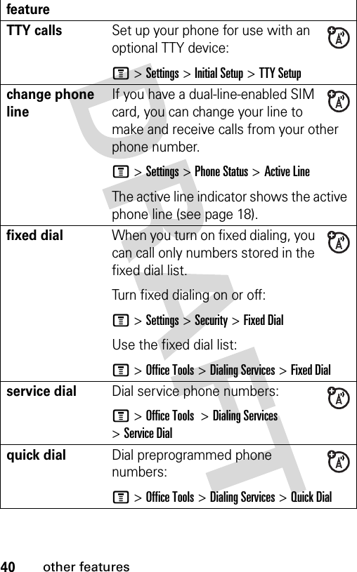 40other featuresTTY callsSet up your phone for use with an optional TTY device:M &gt;Settings &gt;Initial Setup &gt;TTY Setupchange phone lineIf you have a dual-line-enabled SIM card, you can change your line to make and receive calls from your other phone number.M &gt;Settings &gt;Phone Status &gt;Active LineThe active line indicator shows the active phone line (see page 18).fixed dial When you turn on fixed dialing, you can call only numbers stored in the fixed dial list.Turn fixed dialing on or off:M &gt;Settings &gt;Security &gt;Fixed DialUse the fixed dial list:M &gt;Office Tools &gt;Dialing Services &gt;Fixed Dialservice dial Dial service phone numbers:M &gt;Office Tools  &gt;Dialing Services &gt;Service Dialquick dialDial preprogrammed phone numbers:M &gt;Office Tools &gt;Dialing Services &gt;Quick Dialfeature