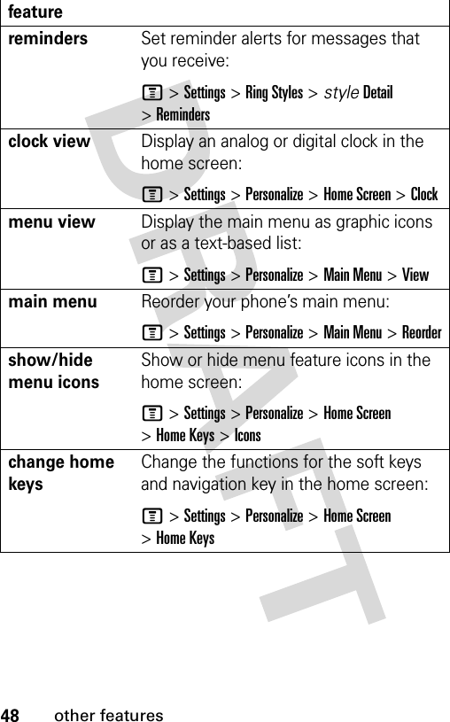 48other featuresremindersSet reminder alerts for messages that you receive:M &gt;Settings &gt;Ring Styles &gt; styleDetail &gt;Remindersclock view Display an analog or digital clock in the home screen:M &gt;Settings &gt;Personalize &gt;Home Screen &gt;Clockmenu viewDisplay the main menu as graphic icons or as a text-based list:M &gt;Settings &gt;Personalize &gt;Main Menu &gt;Viewmain menu Reorder your phone’s main menu:M &gt;Settings &gt;Personalize &gt;Main Menu &gt;Reordershow/hide menu icons Show or hide menu feature icons in the home screen:M &gt;Settings &gt;Personalize &gt;Home Screen &gt;Home Keys &gt;Iconschange home keys Change the functions for the soft keys and navigation key in the home screen:M&gt;Settings&gt;Personalize &gt;Home Screen &gt;Home Keysfeature