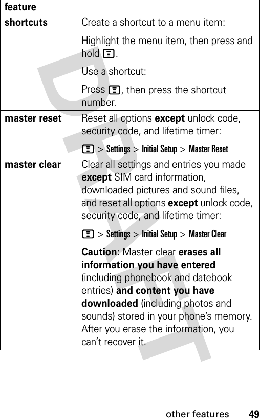 49other featuresshortcuts Create a shortcut to a menu item:Highlight the menu item, then press and hold M.Use a shortcut:Press M, then press the shortcut number.master resetReset all options except unlock code, security code, and lifetime timer:M &gt;Settings &gt;Initial Setup &gt;Master Resetmaster clear Clear all settings and entries you made except SIM card information, downloaded pictures and sound files, and reset all options except unlock code, security code, and lifetime timer:M &gt;Settings &gt;Initial Setup &gt;Master ClearCaution: Master clear erases all information you have entered (including phonebook and datebook entries) and content you have downloaded (including photos and sounds) stored in your phone’s memory. After you erase the information, you can’t recover it.feature