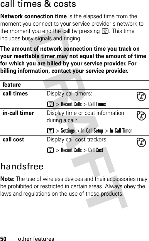 50other featurescall times &amp; costsNetwork connection time is the elapsed time from the moment you connect to your service provider&apos;s network to the moment you end the call by pressing o. This time includes busy signals and ringing.The amount of network connection time you track on your resettable timer may not equal the amount of time for which you are billed by your service provider. For billing information, contact your service provider.handsfreeNote: The use of wireless devices and their accessories may be prohibited or restricted in certain areas. Always obey the laws and regulations on the use of these products. featurecall timesDisplay call timers:M &gt;Recent Calls &gt;Call Timesin-call timerDisplay time or cost information during a call:M &gt;Settings &gt;In-Call Setup &gt;In-Call Timercall costDisplay call cost trackers:M &gt;Recent Calls &gt;Call Cost