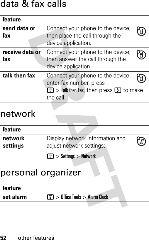 52other featuresdata &amp; fax callsnetworkpersonal organizerfeaturesend data or faxConnect your phone to the device, then place the call through the device application.receive data or faxConnect your phone to the device, then answer the call through the device application.talk then faxConnect your phone to the device, enter fax number, press M&gt;Talk then Fax, then press n to make the call.featurenetwork settings Display network information and adjust network settings:M &gt;Settings &gt;Networkfeatureset alarmM &gt;Office Tools &gt;Alarm Clock