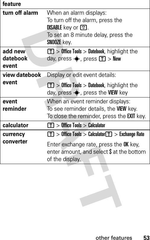 53other featuresturn off alarm When an alarm displays: To turn off the alarm, press the DISABLEkey or o. To set an 8 minute delay, press the SNOOZEkey. add new datebook event M &gt;Office Tools &gt;Datebook, highlight the day, press s, press M&gt;Newview datebook eventDisplay or edit event details:M &gt;Office Tools &gt;Datebook, highlight the day, press s, press the VIEW keyevent reminder When an event reminder displays: To see reminder details, the VIEWkey. To close the reminder, press the EXITkey.calculatorM &gt;Office Tools &gt;Calculatorcurrency converter M &gt;Office Tools &gt;CalculatorM&gt;Exchange RateEnter exchange rate, press the OKkey, enter amount, and select $ at the bottom of the display.feature