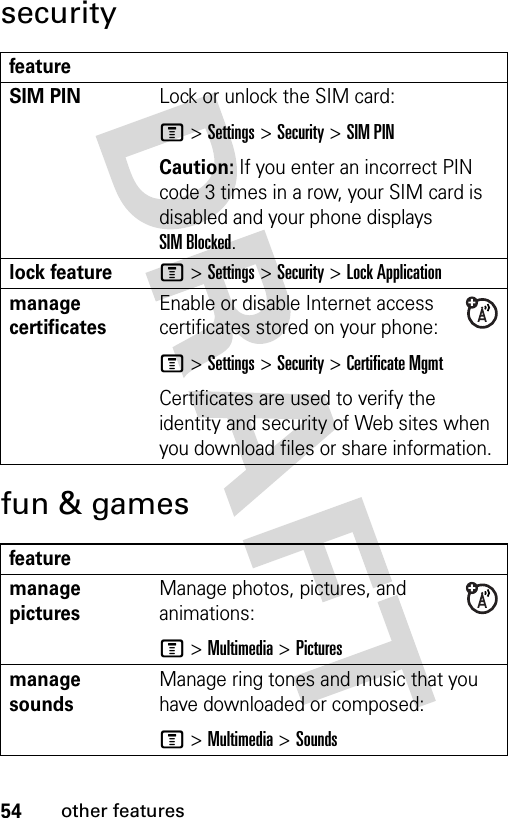 54other featuressecurityfun &amp; gamesfeatureSIM PIN Lock or unlock the SIM card:M &gt;Settings &gt;Security &gt;SIM PINCaution: If you enter an incorrect PIN code 3 times in a row, your SIM card is disabled and your phone displays SIM Blocked.lock featureM &gt;Settings &gt;Security &gt;Lock Applicationmanage certificatesEnable or disable Internet access certificates stored on your phone:M &gt;Settings &gt;Security &gt;Certificate MgmtCertificates are used to verify the identity and security of Web sites when you download files or share information.featuremanage picturesManage photos, pictures, and animations:M &gt;Multimedia &gt;Picturesmanage soundsManage ring tones and music that you have downloaded or composed:M &gt;Multimedia &gt;Sounds