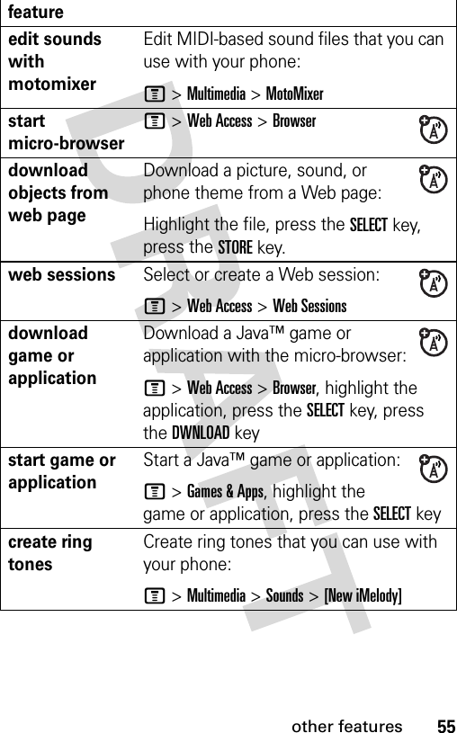 55other featuresedit sounds with motomixerEdit MIDI-based sound files that you can use with your phone:M &gt;Multimedia &gt;MotoMixerstart micro-browserM &gt;Web Access &gt;Browserdownload objects from web page Download a picture, sound, or phone theme from a Web page:Highlight the file, press the SELECTkey, press the STOREkey.web sessions Select or create a Web session:M &gt;Web Access &gt;Web Sessionsdownload game or applicationDownload a Java™ game or application with the micro-browser:M &gt;Web Access &gt;Browser, highlight the application, press the SELECTkey, press the DWNLOADkeystart game or application Start a Java™ game or application:M &gt;Games &amp; Apps, highlight the game or application, press the SELECTkeycreate ring tones Create ring tones that you can use with your phone:M &gt;Multimedia &gt;Sounds &gt;[New iMelody]feature