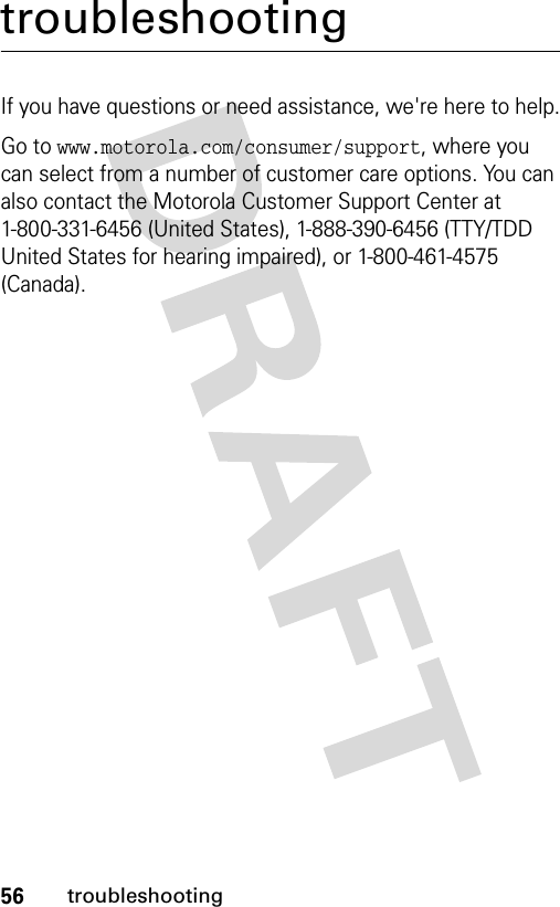 56troubleshootingtroubleshootingIf you have questions or need assistance, we&apos;re here to help.Go to www.motorola.com/consumer/support, where you can select from a number of customer care options. You can also contact the Motorola Customer Support Center at 1-800-331-6456 (United States), 1-888-390-6456 (TTY/TDD United States for hearing impaired), or 1-800-461-4575 (Canada).